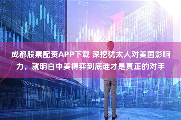 成都股票配资APP下载 深挖犹太人对美国影响力,就明白中美博弈到底谁才是真正的对手