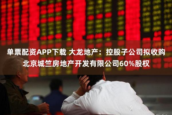 单票配资APP下载 大龙地产:控股子公司拟收购北京城竺房地产开发有限公司60%股权