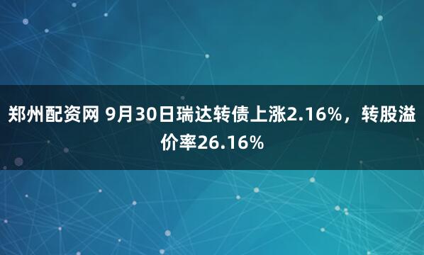 郑州配资网 9月30日瑞达转债上涨2.16%,转股溢价率26.16%