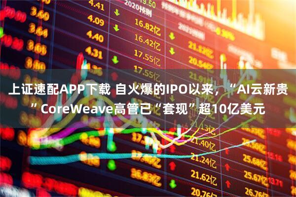 上证速配APP下载 自火爆的IPO以来，“AI云新贵”CoreWeave高管已“套现”超10亿美元