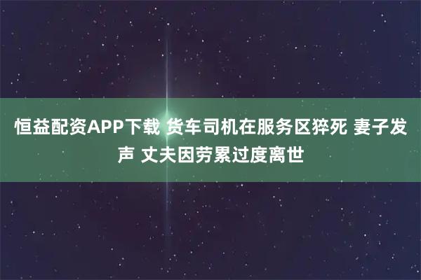 恒益配资APP下载 货车司机在服务区猝死 妻子发声 丈夫因劳累过度离世