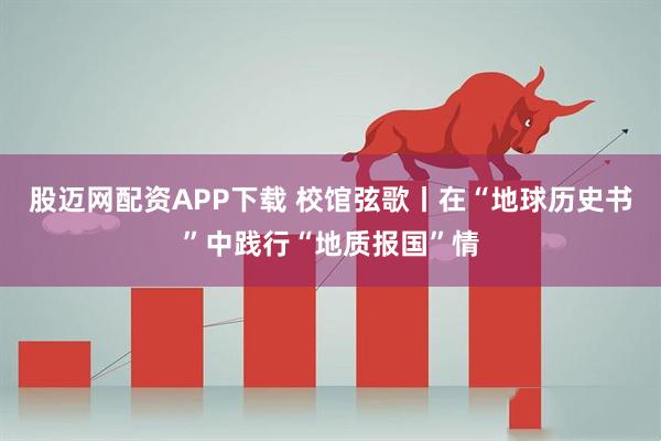 股迈网配资APP下载 校馆弦歌丨在“地球历史书”中践行“地质报国”情