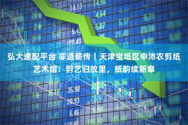 弘大速配平台 非遗薪传丨天津宝坻区申沛农剪纸艺术馆:剪艺归故里,纸韵续新章