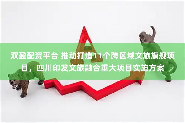 双盈配资平台 推动打造11个跨区域文旅旗舰项目，四川印发文旅融合重大项目实施方案