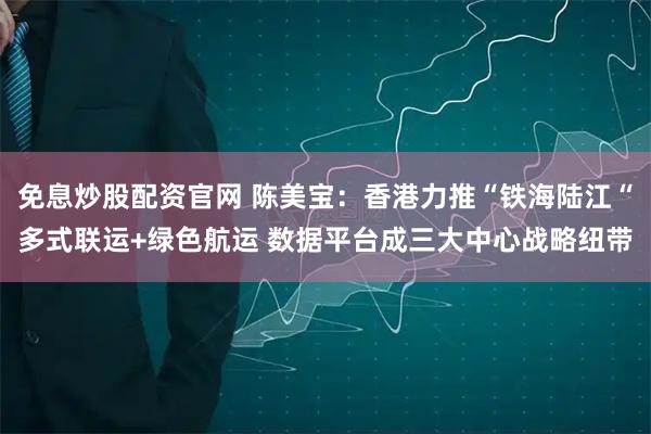 免息炒股配资官网 陈美宝：香港力推“铁海陆江“多式联运+绿色航运 数据平台成三大中心战略纽带