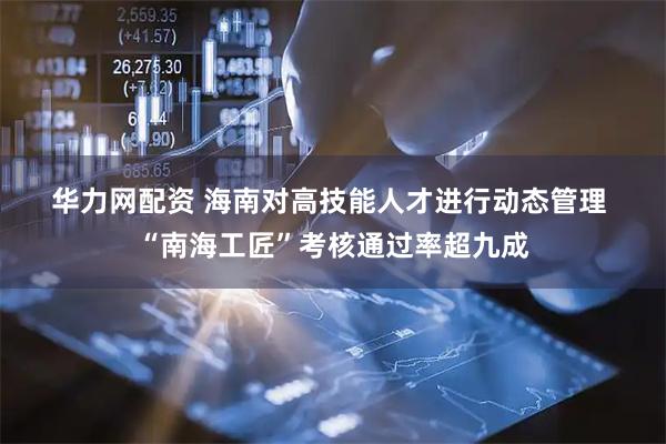 华力网配资 海南对高技能人才进行动态管理&#32;“南海工匠”考核通过率超九成