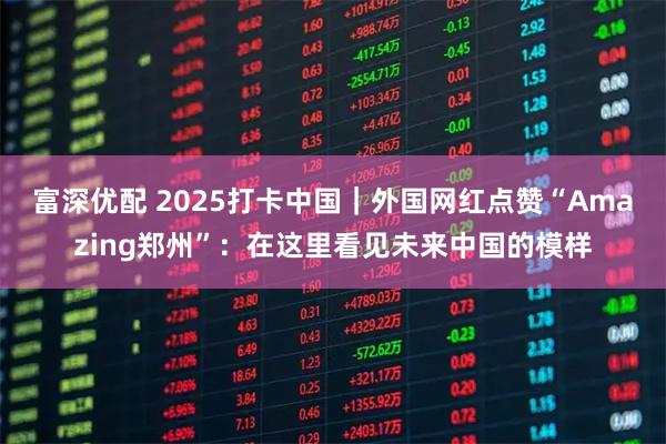 富深优配 2025打卡中国｜外国网红点赞“Amazing郑州”：在这里看见未来中国的模样