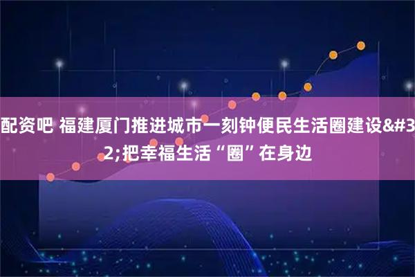 配资吧 福建厦门推进城市一刻钟便民生活圈建设&#32;把幸福生活“圈”在身边