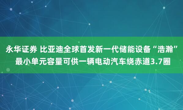 永华证券 比亚迪全球首发新一代储能设备“浩瀚” 最小单元容量可供一辆电动汽车绕赤道3.7圈