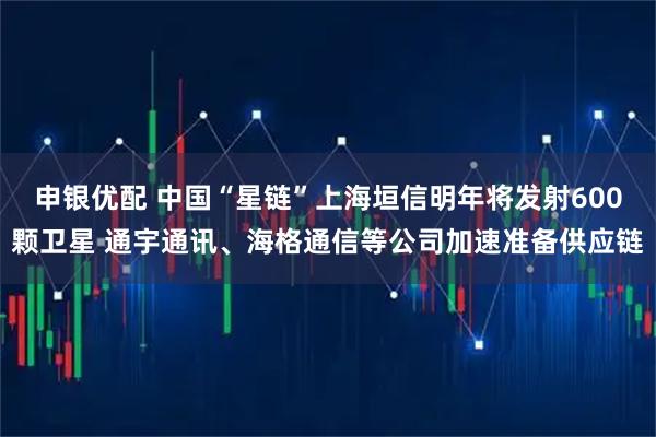 申银优配 中国“星链”上海垣信明年将发射600颗卫星 通宇通讯、海格通信等公司加速准备供应链