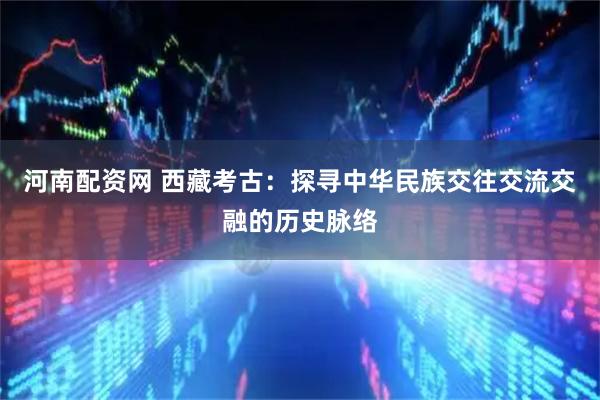 河南配资网 西藏考古：探寻中华民族交往交流交融的历史脉络