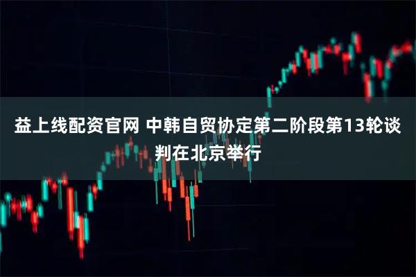 益上线配资官网 中韩自贸协定第二阶段第13轮谈判在北京举行