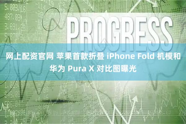 网上配资官网 苹果首款折叠 iPhone Fold 机模和华为 Pura X 对比图曝光