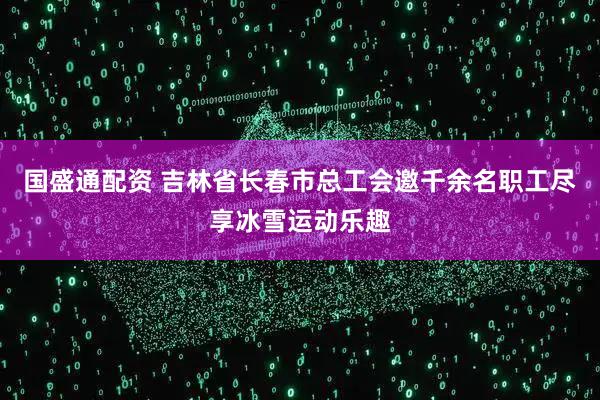 国盛通配资 吉林省长春市总工会邀千余名职工尽享冰雪运动乐趣