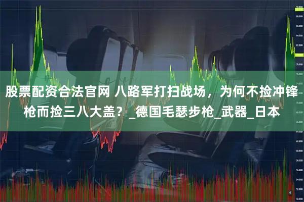 股票配资合法官网 八路军打扫战场，为何不捡冲锋枪而捡三八大盖？_德国毛瑟步枪_武器_日本