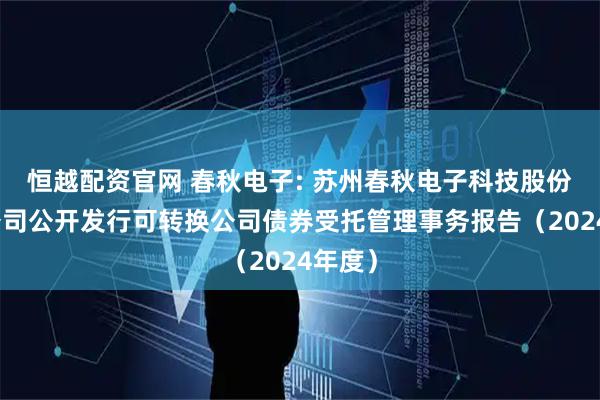 恒越配资官网 春秋电子: 苏州春秋电子科技股份有限公司公开发行可转换公司债券受托管理事务报告（2024年度）