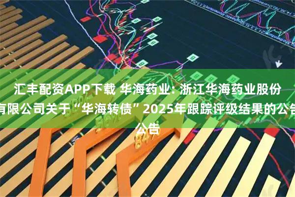 汇丰配资APP下载 华海药业: 浙江华海药业股份有限公司关于“华海转债”2025年跟踪评级结果的公告