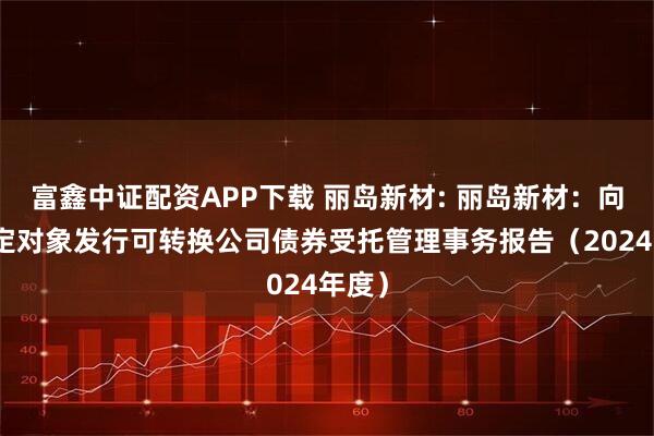 富鑫中证配资APP下载 丽岛新材: 丽岛新材：向不特定对象发行可转换公司债券受托管理事务报告（2024年度）