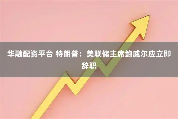 华融配资平台 特朗普：美联储主席鲍威尔应立即辞职