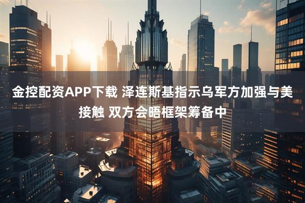 金控配资APP下载 泽连斯基指示乌军方加强与美接触 双方会晤框架筹备中
