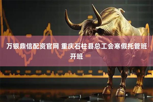 万银鼎信配资官网 重庆石柱县总工会寒假托管班开班