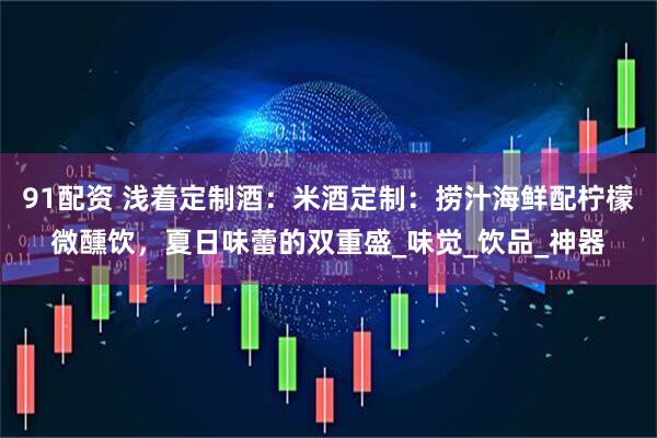 91配资 浅着定制酒：米酒定制：捞汁海鲜配柠檬微醺饮，夏日味蕾的双重盛_味觉_饮品_神器