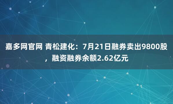 嘉多网官网 青松建化：7月21日融券卖出9800股，融资融券余额2.62亿元