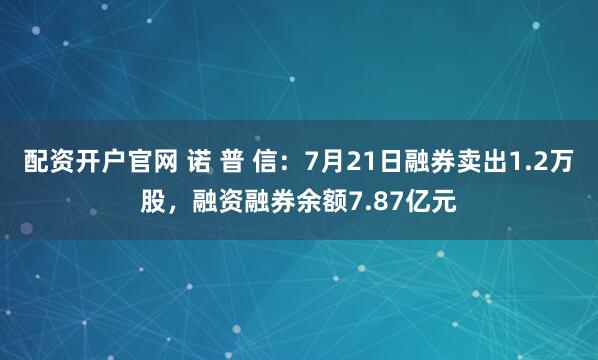 配资开户官网 诺 普 信：7月21日融券卖出1.2万股，融资融券余额7.87亿元