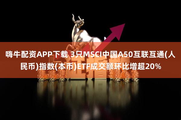 嗨牛配资APP下载 3只MSCI中国A50互联互通(人民币)指数(本币)ETF成交额环比增超20%