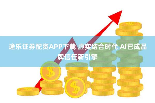 途乐证券配资APP下载 虚实结合时代 AI已成品牌信任新引擎