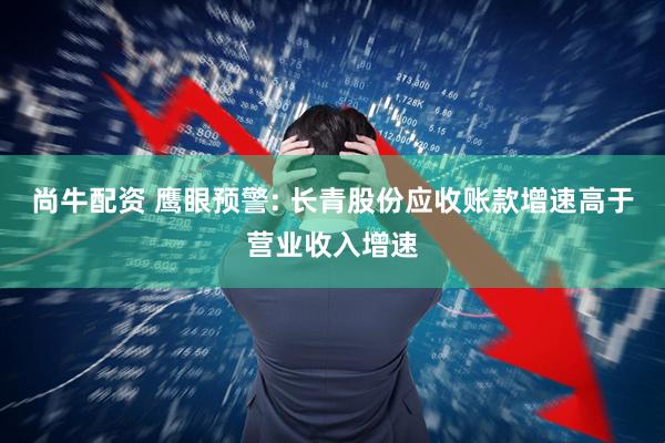 尚牛配资 鹰眼预警: 长青股份应收账款增速高于营业收入增速