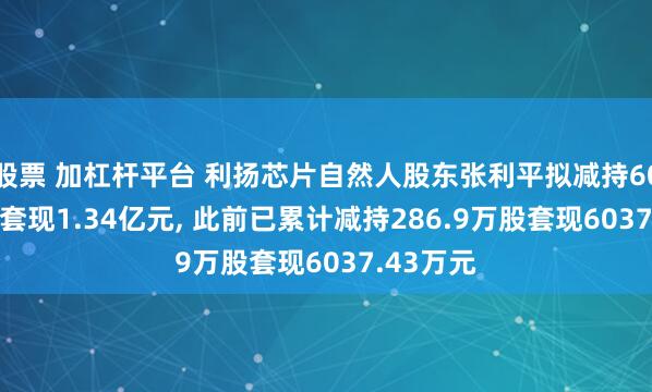 股票 加杠杆平台 利扬芯片自然人股东张利平拟减持608.6万股套现1.34亿元, 此前已累计减持286.9万股套现6037.43万元