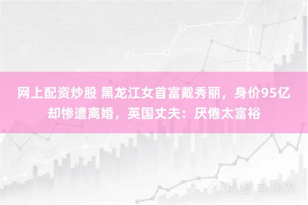 网上配资炒股 黑龙江女首富戴秀丽，身价95亿却惨遭离婚，英国丈夫：厌倦太富裕