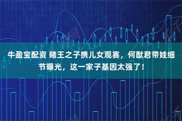 牛盈宝配资 赌王之子携儿女观赛，何猷君带娃细节曝光，这一家子基因太强了！