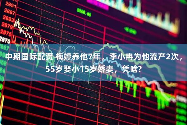 中期国际配资 梅婷养他7年，李小冉为他流产2次，55岁娶小15岁娇妻，凭啥?